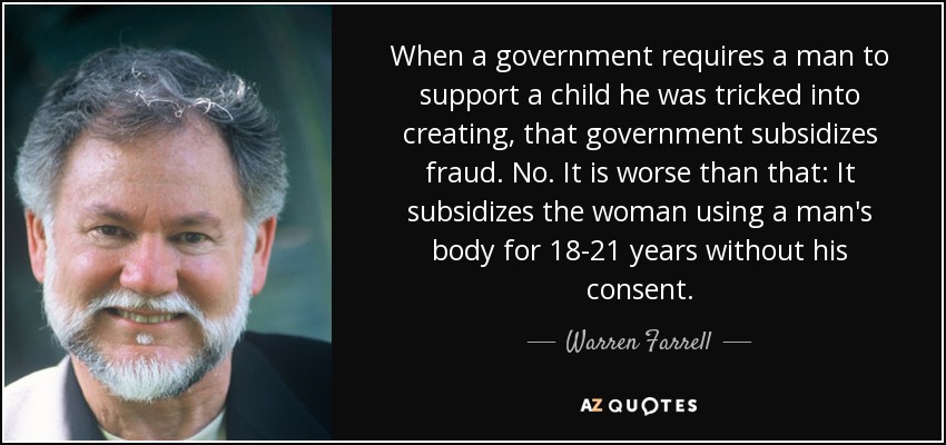 When a government requires a man to support a child he was tricked into creating, that government subsidizes fraud. No. It is worse than that: It subsidizes the woman using a man's body for 18-21 years without his consent. - Warren Farrell