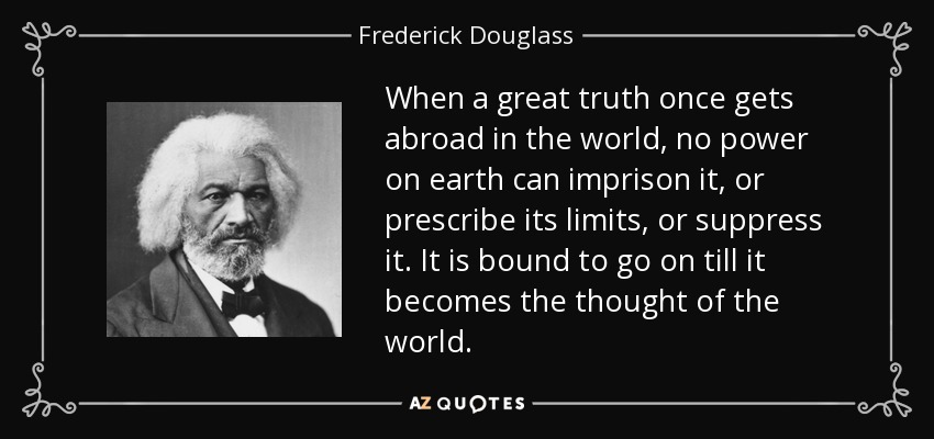 When a great truth once gets abroad in the world, no power on earth can imprison it, or prescribe its limits, or suppress it. It is bound to go on till it becomes the thought of the world. - Frederick Douglass