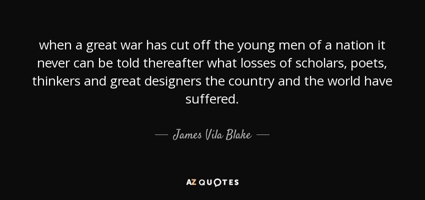 when a great war has cut off the young men of a nation it never can be told thereafter what losses of scholars, poets, thinkers and great designers the country and the world have suffered. - James Vila Blake