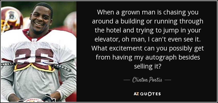 When a grown man is chasing you around a building or running through the hotel and trying to jump in your elevator, oh man, I can't even see it. What excitement can you possibly get from having my autograph besides selling it? - Clinton Portis