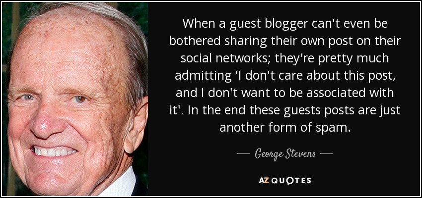 When a guest blogger can't even be bothered sharing their own post on their social networks; they're pretty much admitting 'I don't care about this post, and I don't want to be associated with it'. In the end these guests posts are just another form of spam. - George Stevens