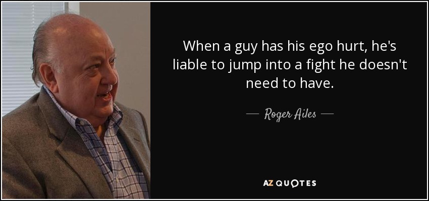 When a guy has his ego hurt, he's liable to jump into a fight he doesn't need to have. - Roger Ailes