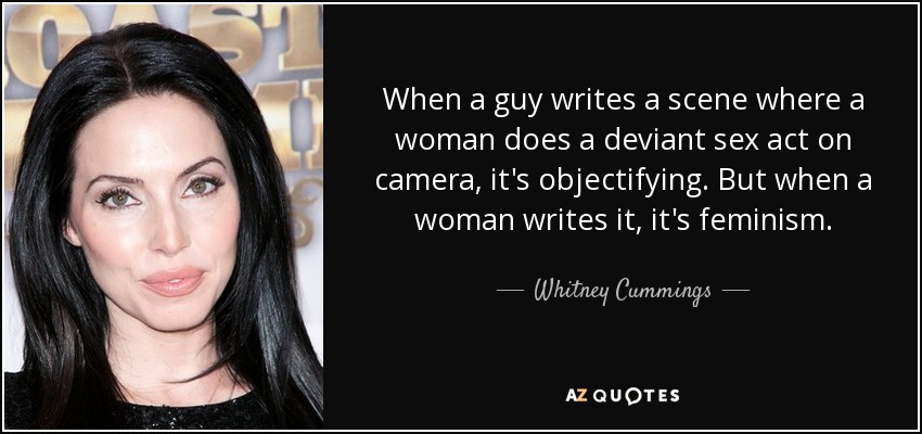 When a guy writes a scene where a woman does a deviant sex act on camera, it's objectifying. But when a woman writes it, it's feminism. - Whitney Cummings