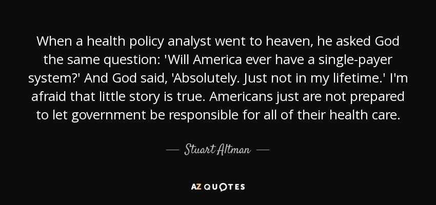 When a health policy analyst went to heaven, he asked God the same question: 'Will America ever have a single-payer system?' And God said, 'Absolutely. Just not in my lifetime.' I'm afraid that little story is true. Americans just are not prepared to let government be responsible for all of their health care. - Stuart Altman