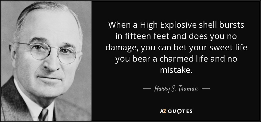 When a High Explosive shell bursts in fifteen feet and does you no damage, you can bet your sweet life you bear a charmed life and no mistake. - Harry S. Truman