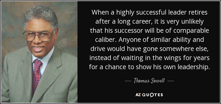 When a highly successful leader retires after a long career, it is very unlikely that his successor will be of comparable caliber. Anyone of similar ability and drive would have gone somewhere else, instead of waiting in the wings for years for a chance to show his own leadership. - Thomas Sowell