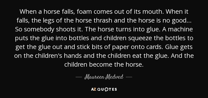 When a horse falls, foam comes out of its mouth. When it falls, the legs of the horse thrash and the horse is no good... So somebody shoots it. The horse turns into glue. A machine puts the glue into bottles and children squeeze the bottles to get the glue out and stick bits of paper onto cards. Glue gets on the children's hands and the children eat the glue. And the children become the horse. - Maureen Medved