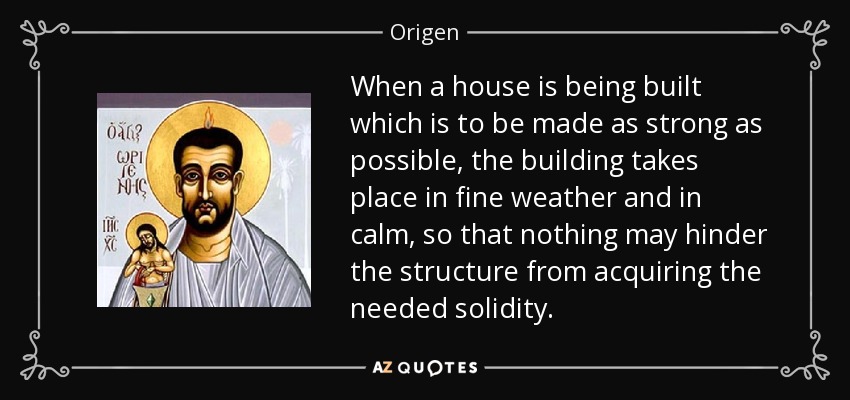 When a house is being built which is to be made as strong as possible, the building takes place in fine weather and in calm, so that nothing may hinder the structure from acquiring the needed solidity. - Origen