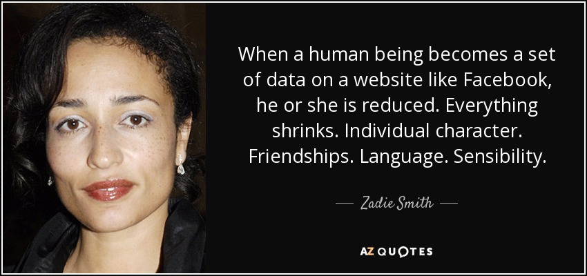 When a human being becomes a set of data on a website like Facebook, he or she is reduced. Everything shrinks. Individual character. Friendships. Language. Sensibility. - Zadie Smith