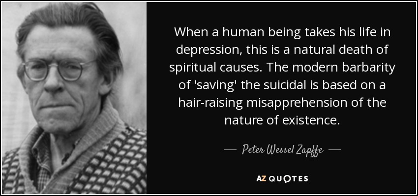 When a human being takes his life in depression, this is a natural death of spiritual causes. The modern barbarity of 'saving' the suicidal is based on a hair-raising misapprehension of the nature of existence. - Peter Wessel Zapffe