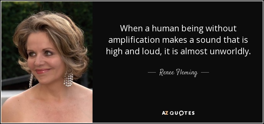 When a human being without amplification makes a sound that is high and loud, it is almost unworldly. - Renee Fleming
