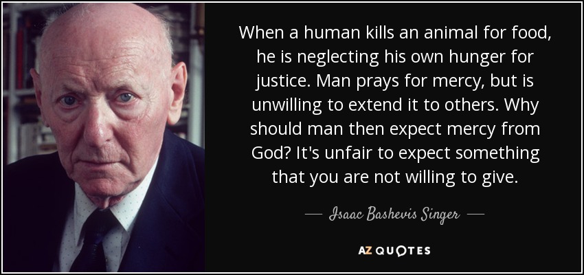 When a human kills an animal for food, he is neglecting his own hunger for justice. Man prays for mercy, but is unwilling to extend it to others. Why should man then expect mercy from God? It's unfair to expect something that you are not willing to give. - Isaac Bashevis Singer