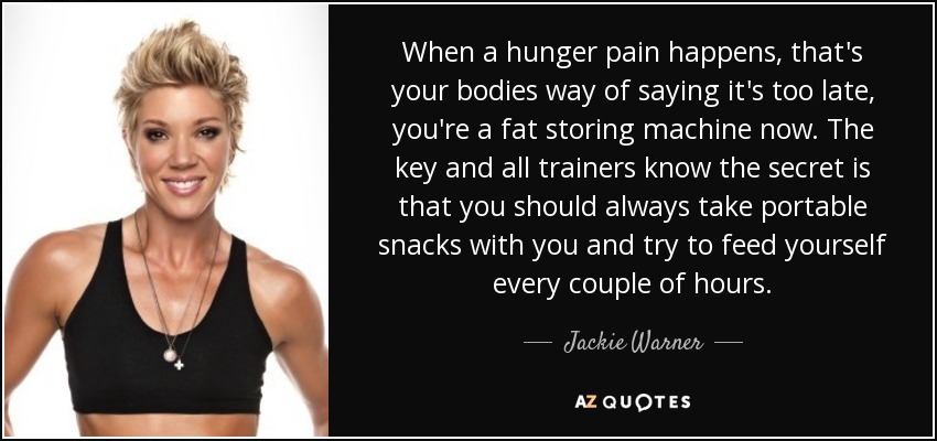 When a hunger pain happens, that's your bodies way of saying it's too late, you're a fat storing machine now. The key and all trainers know the secret is that you should always take portable snacks with you and try to feed yourself every couple of hours. - Jackie Warner