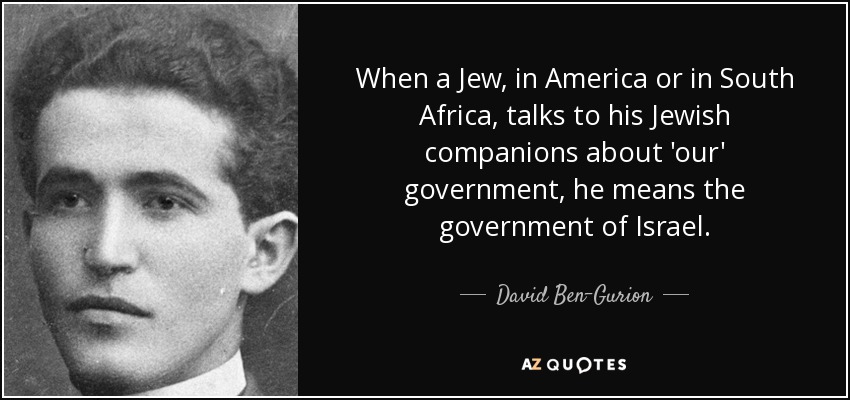 When a Jew, in America or in South Africa, talks to his Jewish companions about 'our' government, he means the government of Israel. - David Ben-Gurion