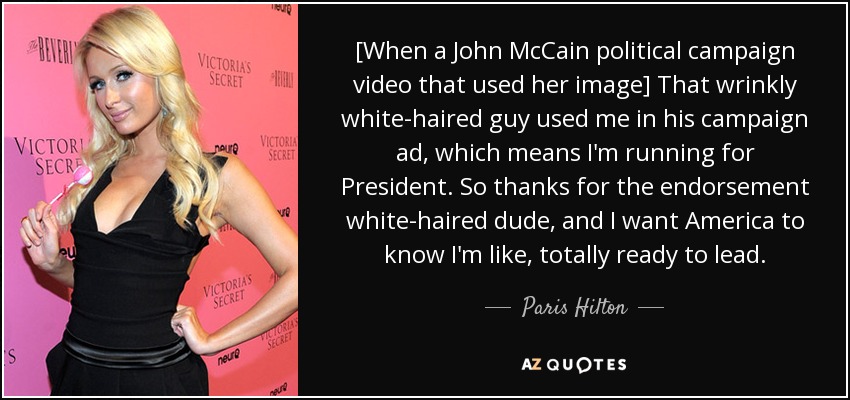 [When a John McCain political campaign video that used her image] That wrinkly white-haired guy used me in his campaign ad, which means I'm running for President. So thanks for the endorsement white-haired dude, and I want America to know I'm like, totally ready to lead. - Paris Hilton
