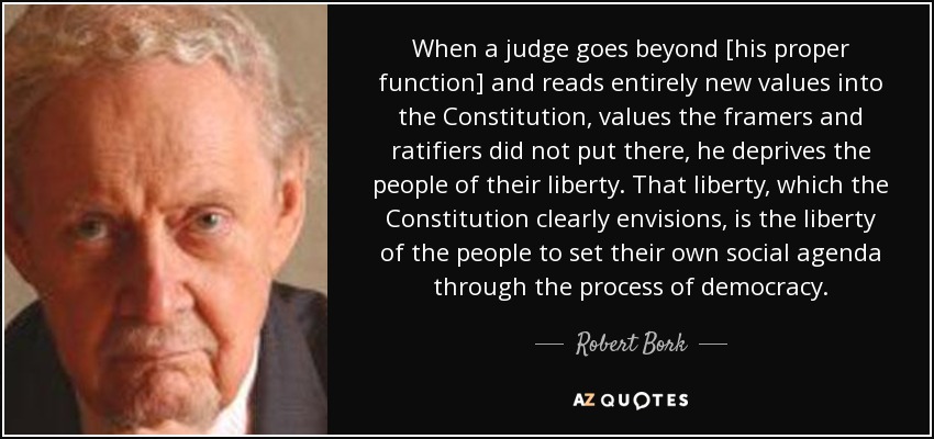 When a judge goes beyond [his proper function] and reads entirely new values into the Constitution, values the framers and ratifiers did not put there, he deprives the people of their liberty. That liberty, which the Constitution clearly envisions, is the liberty of the people to set their own social agenda through the process of democracy. - Robert Bork