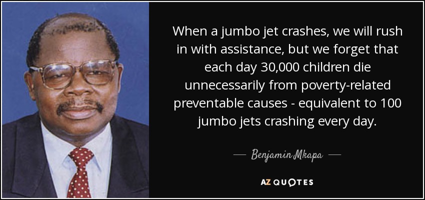When a jumbo jet crashes, we will rush in with assistance, but we forget that each day 30,000 children die unnecessarily from poverty-related preventable causes - equivalent to 100 jumbo jets crashing every day. - Benjamin Mkapa