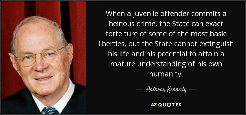 When a juvenile offender commits a heinous crime, the State can exact forfeiture of some of the most basic liberties, but the State cannot extinguish his life and his potential to attain a mature understanding of his own humanity. - Anthony Kennedy