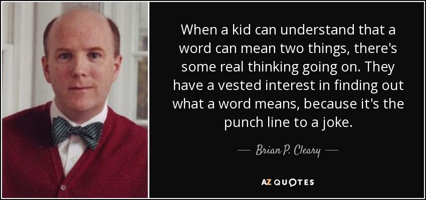 When a kid can understand that a word can mean two things, there's some real thinking going on. They have a vested interest in finding out what a word means, because it's the punch line to a joke. - Brian P. Cleary