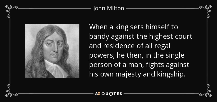 When a king sets himself to bandy against the highest court and residence of all regal powers, he then, in the single person of a man, fights against his own majesty and kingship. - John Milton