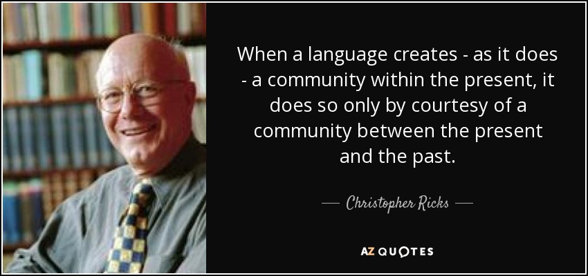 When a language creates - as it does - a community within the present, it does so only by courtesy of a community between the present and the past. - Christopher Ricks