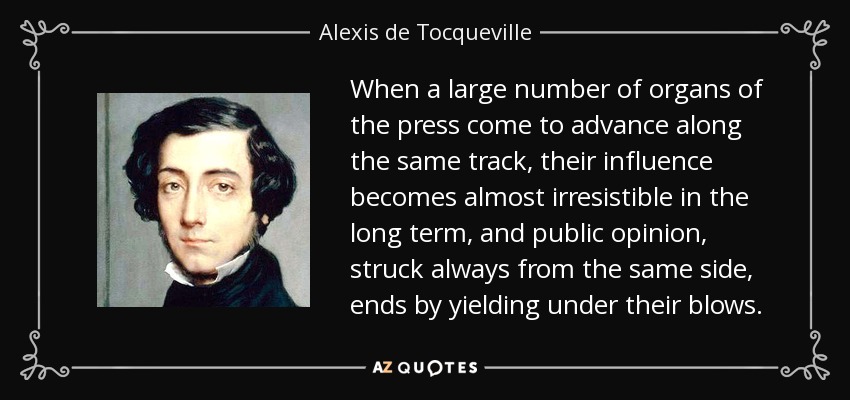 When a large number of organs of the press come to advance along the same track, their influence becomes almost irresistible in the long term, and public opinion, struck always from the same side, ends by yielding under their blows. - Alexis de Tocqueville