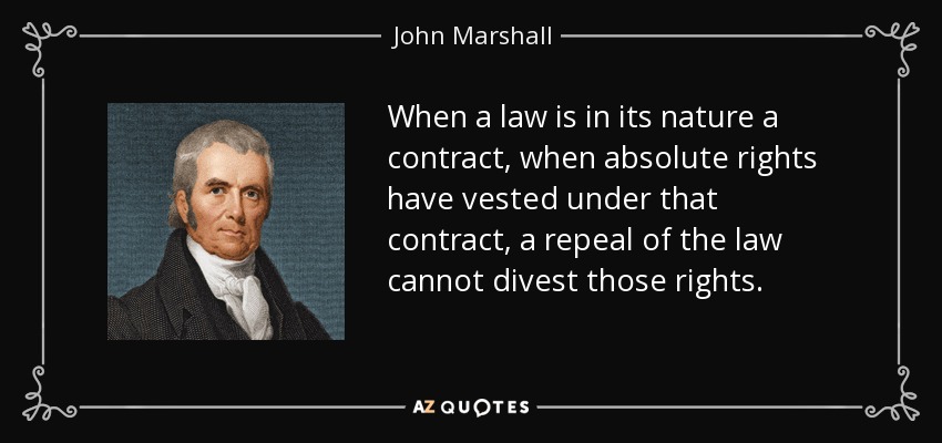 When a law is in its nature a contract, when absolute rights have vested under that contract, a repeal of the law cannot divest those rights. - John Marshall