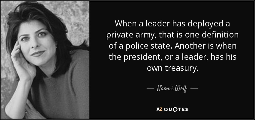 When a leader has deployed a private army, that is one definition of a police state. Another is when the president, or a leader, has his own treasury. - Naomi Wolf