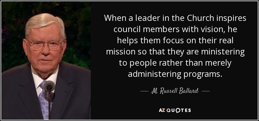 When a leader in the Church inspires council members with vision, he helps them focus on their real mission so that they are ministering to people rather than merely administering programs. - M. Russell Ballard