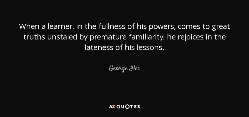 When a learner, in the fullness of his powers, comes to great truths unstaled by premature familiarity, he rejoices in the lateness of his lessons. - George Iles