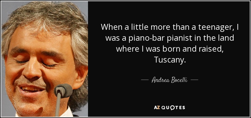 When a little more than a teenager, I was a piano-bar pianist in the land where I was born and raised, Tuscany. - Andrea Bocelli