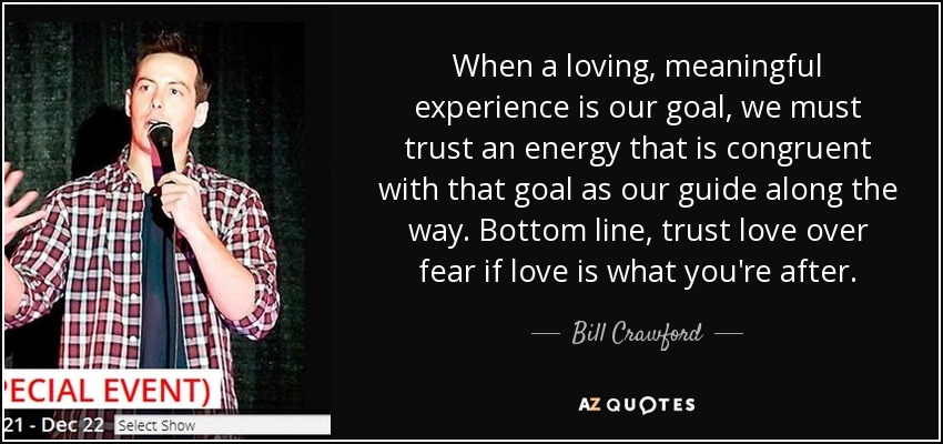 When a loving, meaningful experience is our goal, we must trust an energy that is congruent with that goal as our guide along the way. Bottom line, trust love over fear if love is what you're after. - Bill Crawford