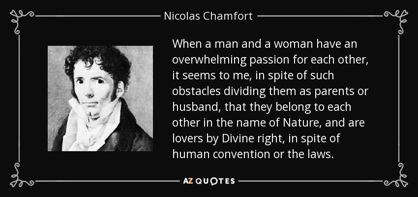 When a man and a woman have an overwhelming passion for each other, it seems to me, in spite of such obstacles dividing them as parents or husband, that they belong to each other in the name of Nature, and are lovers by Divine right, in spite of human convention or the laws. - Nicolas Chamfort