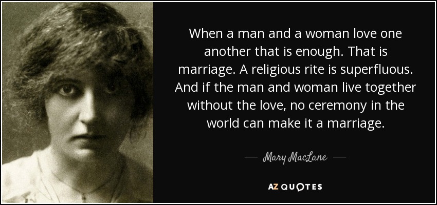 When a man and a woman love one another that is enough. That is marriage. A religious rite is superfluous. And if the man and woman live together without the love, no ceremony in the world can make it a marriage. - Mary MacLane