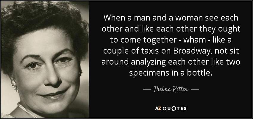 When a man and a woman see each other and like each other they ought to come together - wham - like a couple of taxis on Broadway, not sit around analyzing each other like two specimens in a bottle. - Thelma Ritter