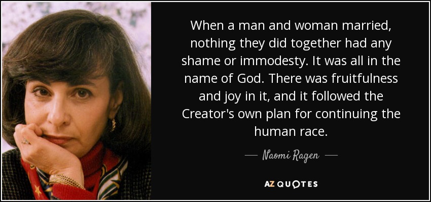 When a man and woman married, nothing they did together had any shame or immodesty. It was all in the name of God. There was fruitfulness and joy in it, and it followed the Creator's own plan for continuing the human race. - Naomi Ragen