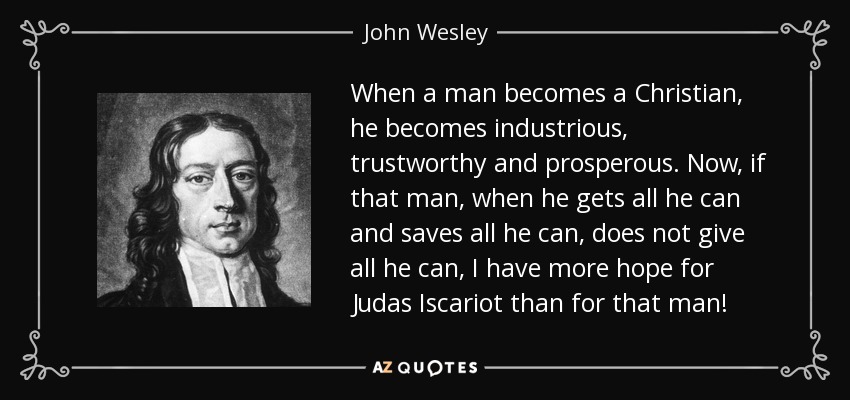 When a man becomes a Christian, he becomes industrious, trustworthy and prosperous. Now, if that man, when he gets all he can and saves all he can, does not give all he can, I have more hope for Judas Iscariot than for that man! - John Wesley