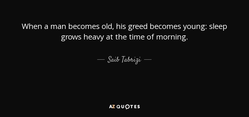 When a man becomes old, his greed becomes young: sleep grows heavy at the time of morning. - Saib Tabrizi