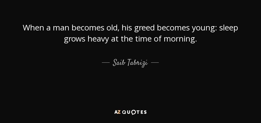 When a man becomes old, his greed becomes young: sleep grows heavy at the time of morning. - Saib Tabrizi