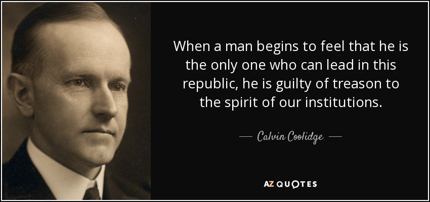 When a man begins to feel that he is the only one who can lead in this republic, he is guilty of treason to the spirit of our institutions. - Calvin Coolidge