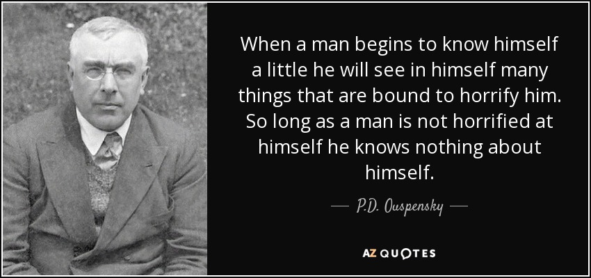 When a man begins to know himself a little he will see in himself many things that are bound to horrify him. So long as a man is not horrified at himself he knows nothing about himself. - P.D. Ouspensky