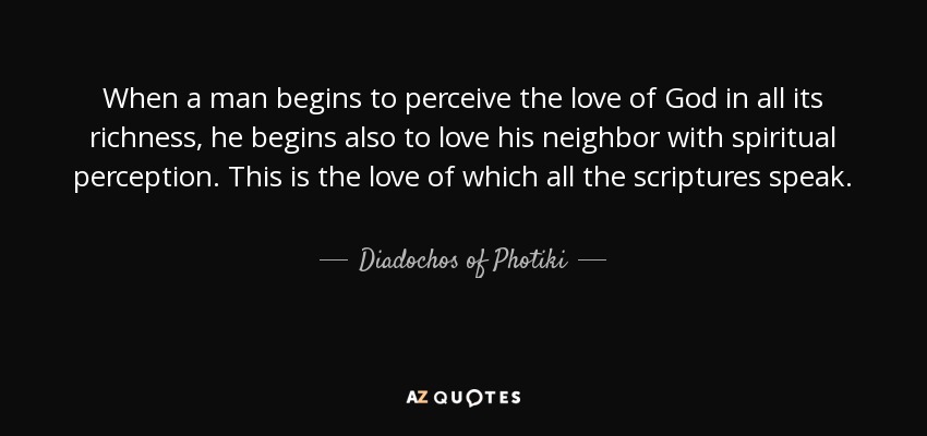When a man begins to perceive the love of God in all its richness, he begins also to love his neighbor with spiritual perception. This is the love of which all the scriptures speak. - Diadochos of Photiki