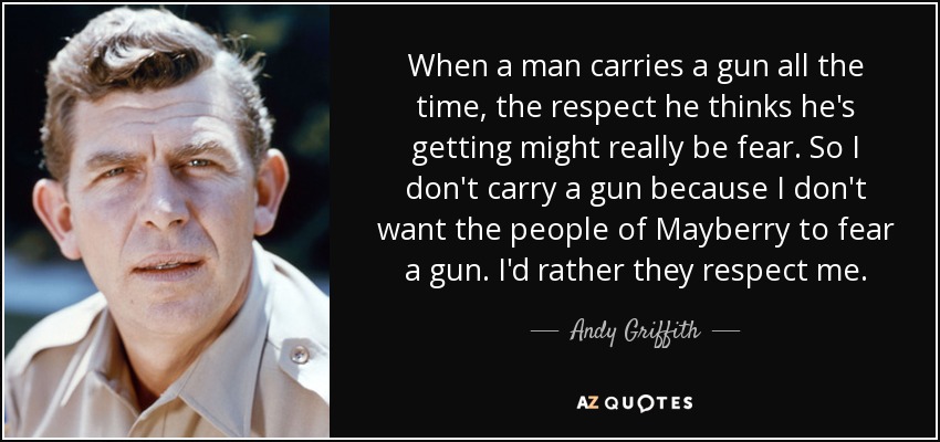 When a man carries a gun all the time, the respect he thinks he's getting might really be fear. So I don't carry a gun because I don't want the people of Mayberry to fear a gun. I'd rather they respect me. - Andy Griffith