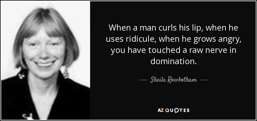 When a man curls his lip, when he uses ridicule, when he grows angry, you have touched a raw nerve in domination. - Sheila Rowbotham