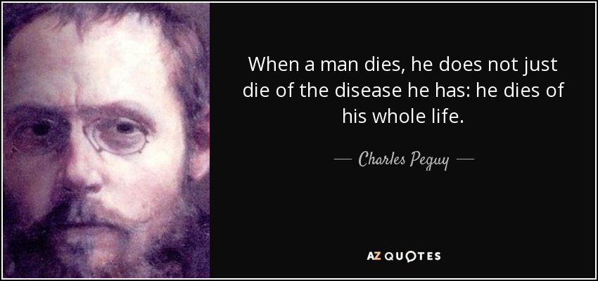 When a man dies, he does not just die of the disease he has: he dies of his whole life. - Charles Peguy