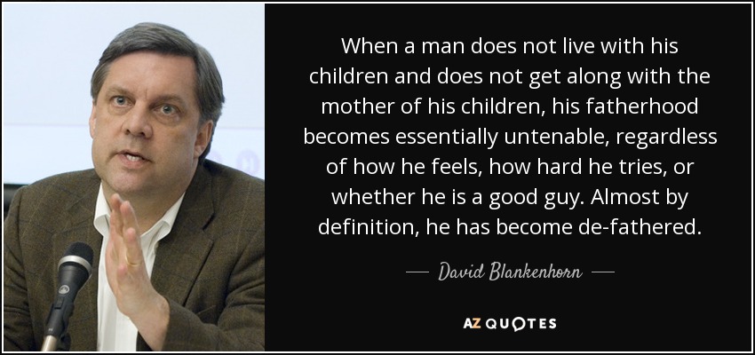 When a man does not live with his children and does not get along with the mother of his children, his fatherhood becomes essentially untenable, regardless of how he feels, how hard he tries, or whether he is a good guy. Almost by definition, he has become de-fathered. - David Blankenhorn