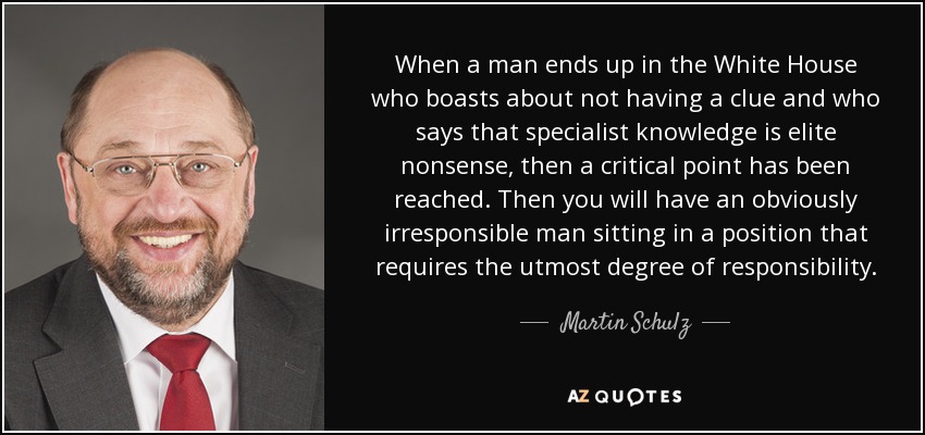 When a man ends up in the White House who boasts about not having a clue and who says that specialist knowledge is elite nonsense, then a critical point has been reached. Then you will have an obviously irresponsible man sitting in a position that requires the utmost degree of responsibility. - Martin Schulz