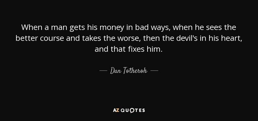 When a man gets his money in bad ways, when he sees the better course and takes the worse, then the devil's in his heart, and that fixes him. - Dan Totheroh