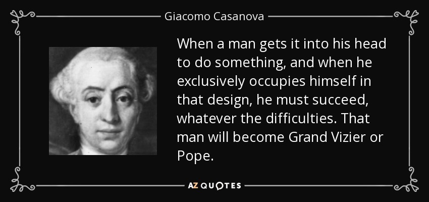 When a man gets it into his head to do something, and when he exclusively occupies himself in that design, he must succeed, whatever the difficulties. That man will become Grand Vizier or Pope. - Giacomo Casanova