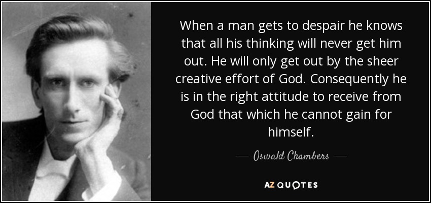 When a man gets to despair he knows that all his thinking will never get him out. He will only get out by the sheer creative effort of God. Consequently he is in the right attitude to receive from God that which he cannot gain for himself. - Oswald Chambers